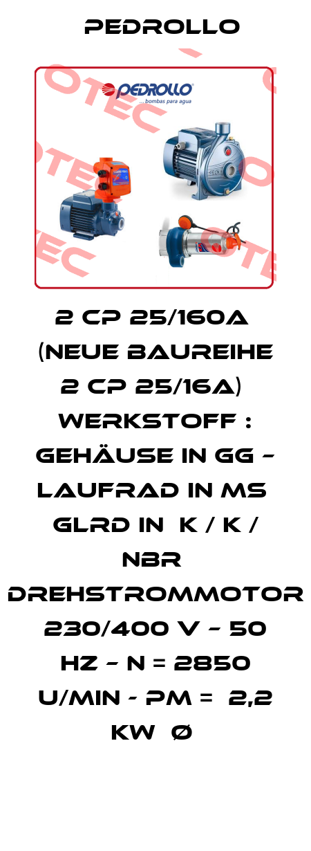 2 CP 25/160A  (neue Baureihe  2 CP 25/16A)  Werkstoff : Gehäuse in GG – Laufrad in MS  GLRD in  K / K / NBR  Drehstrommotor  230/400 V – 50 Hz – n = 2850 u/min - Pm =  2,2 kW  Ø  Pedrollo